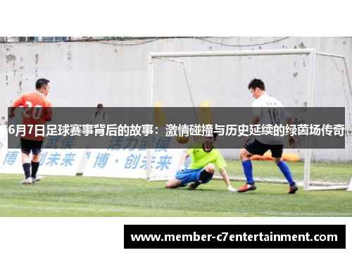 6月7日足球赛事背后的故事：激情碰撞与历史延续的绿茵场传奇