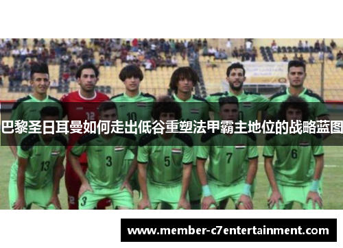 巴黎圣日耳曼如何走出低谷重塑法甲霸主地位的战略蓝图