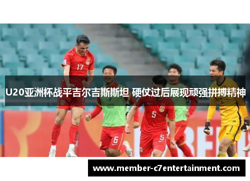 U20亚洲杯战平吉尔吉斯斯坦 硬仗过后展现顽强拼搏精神