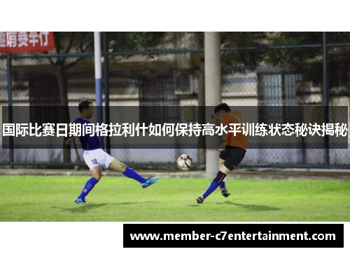 国际比赛日期间格拉利什如何保持高水平训练状态秘诀揭秘