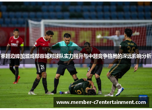 塞超边锋加盟成都蓉城对球队实力提升与中超竞争格局的深远影响分析