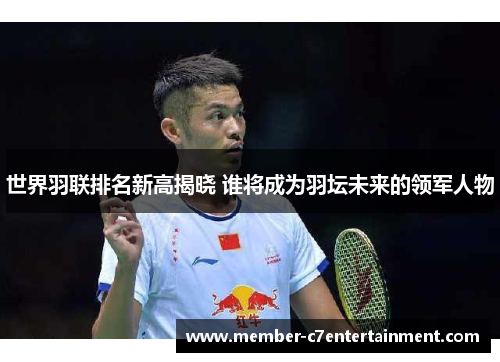世界羽联排名新高揭晓 谁将成为羽坛未来的领军人物