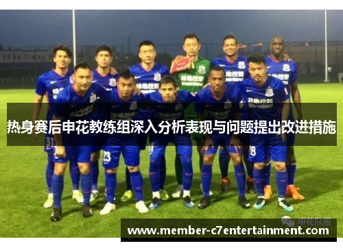 热身赛后申花教练组深入分析表现与问题提出改进措施