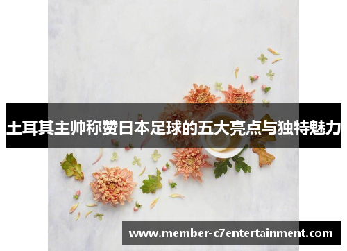 土耳其主帅称赞日本足球的五大亮点与独特魅力