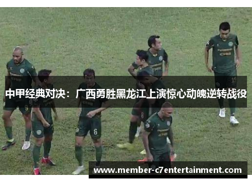 中甲经典对决：广西勇胜黑龙江上演惊心动魄逆转战役