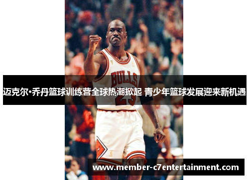 迈克尔·乔丹篮球训练营全球热潮掀起 青少年篮球发展迎来新机遇 迈克尔·乔丹篮球训练营全球热潮掀起 青少年篮球发展迎来新机遇