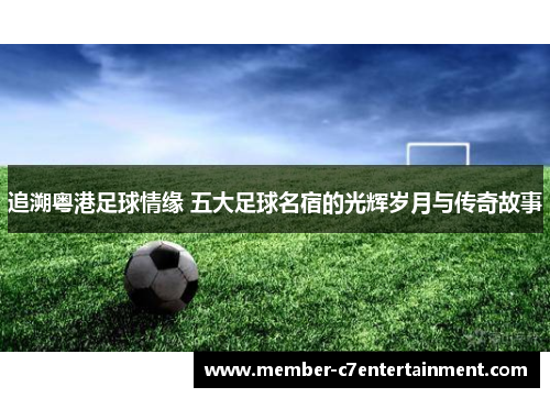 追溯粤港足球情缘 五大足球名宿的光辉岁月与传奇故事