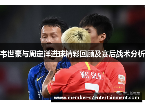 韦世豪与周定洋进球精彩回顾及赛后战术分析
