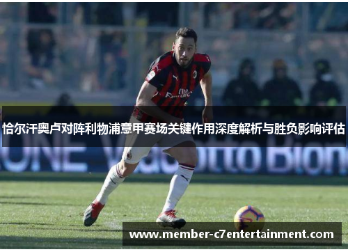 恰尔汗奥卢对阵利物浦意甲赛场关键作用深度解析与胜负影响评估