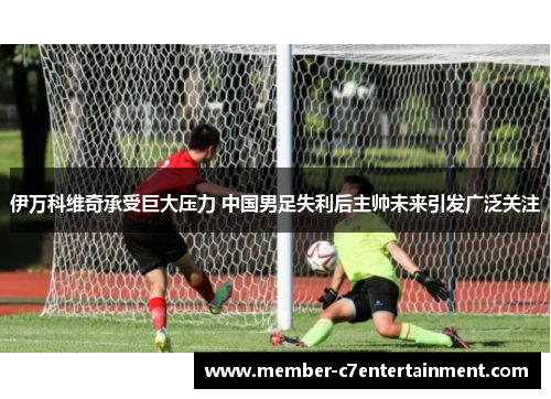 伊万科维奇承受巨大压力 中国男足失利后主帅未来引发广泛关注 伊万科维奇承受巨大压力 中国男足失利后主帅未来引发广泛关注