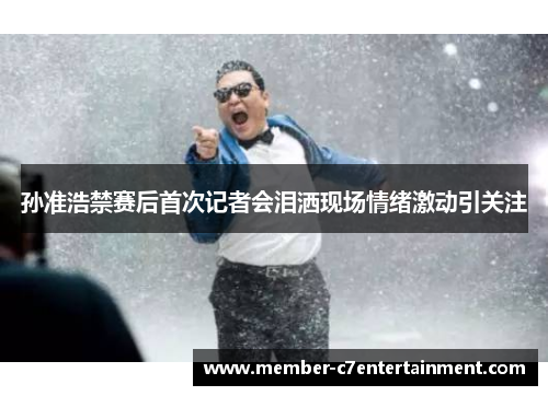 孙准浩禁赛后首次记者会泪洒现场情绪激动引关注 孙准浩禁赛后首次记者会泪洒现场情绪激动引关注