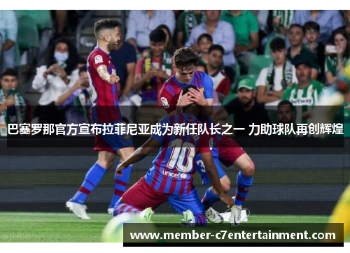 巴塞罗那官方宣布拉菲尼亚成为新任队长之一 力助球队再创辉煌