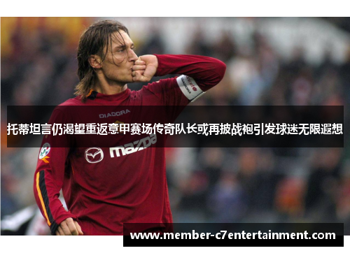 托蒂坦言仍渴望重返意甲赛场传奇队长或再披战袍引发球迷无限遐想