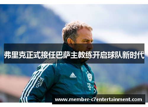 弗里克正式接任巴萨主教练开启球队新时代 弗里克正式接任巴萨主教练开启球队新时代