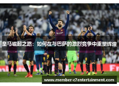 皇马崛起之路：如何在与巴萨的激烈竞争中重塑辉煌