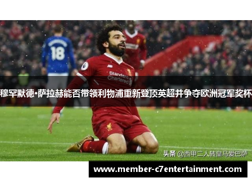 穆罕默德·萨拉赫能否带领利物浦重新登顶英超并争夺欧洲冠军奖杯 穆罕默德·萨拉赫能否带领利物浦重新登顶英超并争夺欧洲冠军奖杯