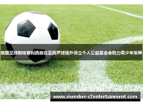 美国足球前锋普利西奇在圣西罗球场外设立个人公益基金会助力青少年发展