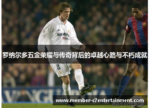罗纳尔多五金荣耀与传奇背后的卓越心路与不朽成就 罗纳尔多五金荣耀与传奇背后的卓越心路与不朽成就