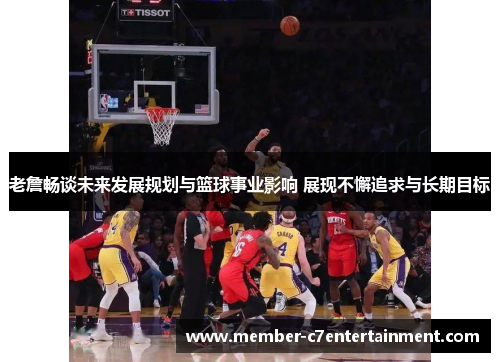 老詹畅谈未来发展规划与篮球事业影响 展现不懈追求与长期目标 老詹畅谈未来发展规划与篮球事业影响 展现不懈追求与长期目标